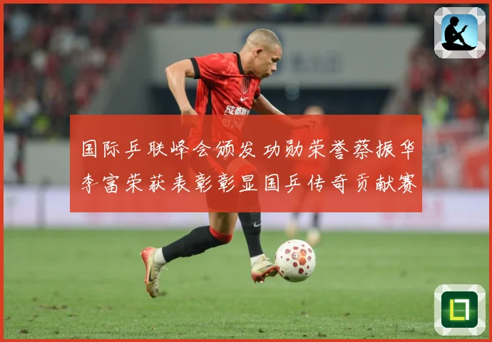 国际乒联峰会颁发功勋荣誉蔡振华李富荣获表彰彰显国乒传奇贡献赛场解读：最新赛事动态与深度分析