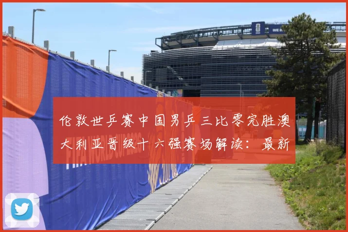 伦敦世乒赛中国男乒三比零完胜澳大利亚晋级十六强赛场解读：最新赛事动态与深度分析