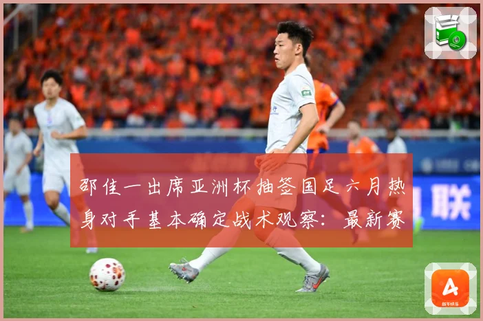 邵佳一出席亚洲杯抽签国足六月热身对手基本确定战术观察：最新赛事动态与深度分析