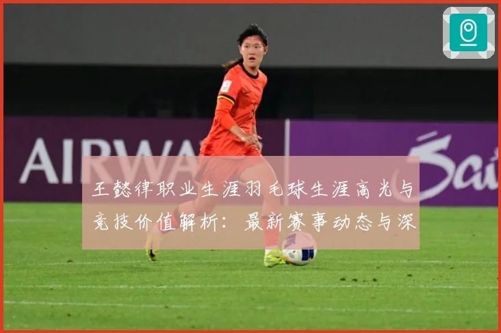 王懿律职业生涯羽毛球生涯高光与竞技价值解析：最新赛事动态与深度分析