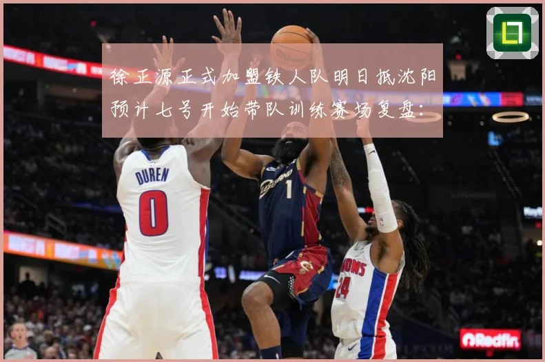 徐正源正式加盟铁人队明日抵沈阳预计七号开始带队训练赛场复盘：最新赛事动态与深度分析