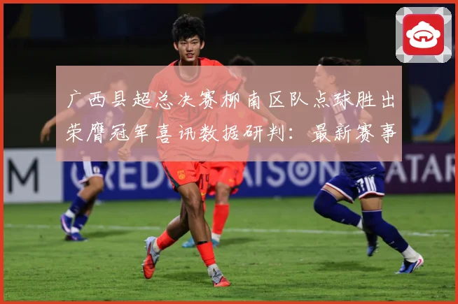 广西县超总决赛柳南区队点球胜出荣膺冠军喜讯数据研判：最新赛事动态与深度分析