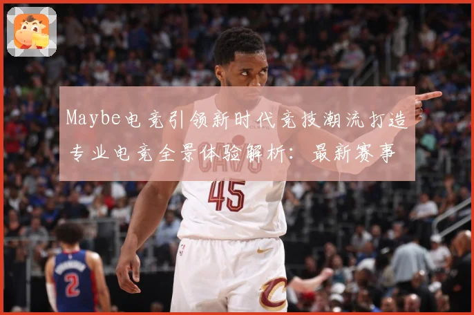 Maybe电竞引领新时代竞技潮流打造专业电竞全景体验解析：最新赛事动态与深度分析