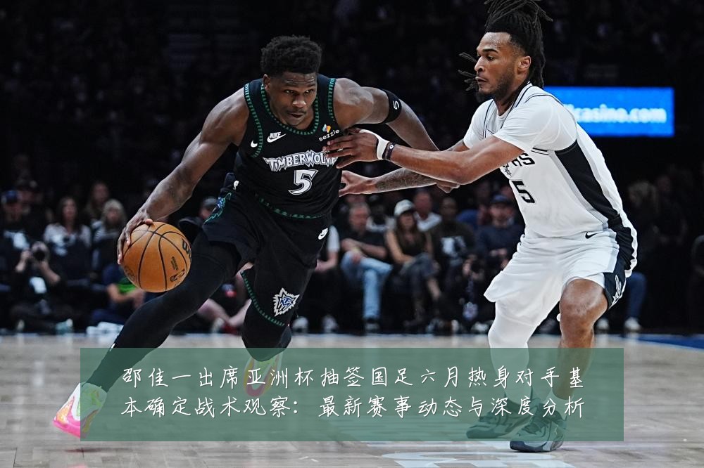 邵佳一出席亚洲杯抽签国足六月热身对手基本确定战术观察:最新赛事动态与深度分析