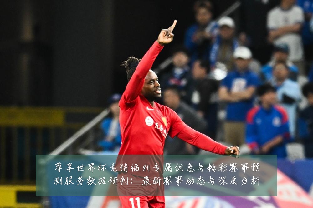 尊享世界杯竞猜福利专属优惠与精彩赛事预测服务数据研判:最新赛事动态与深度分析