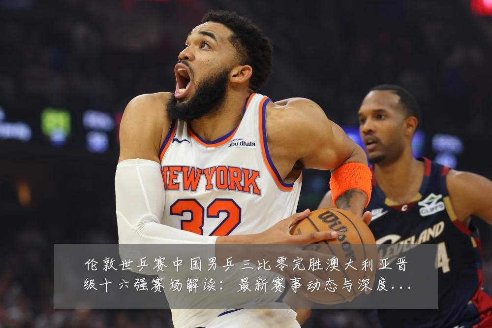 伦敦世乒赛中国男乒三比零完胜澳大利亚晋级十六强赛场解读：最新赛事动态与深度分析